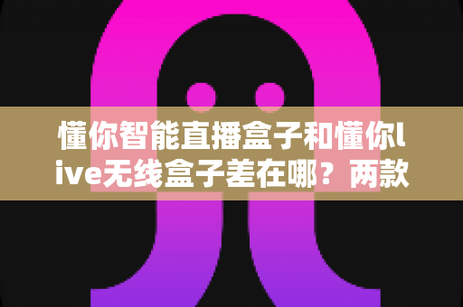 懂你智能直播盒子和懂你live无线盒子差在哪?两款热门直播设备全维度对比与选购避坑指南 懂你智能直播盒子和懂你live无线盒子差在哪?两款热门直播设备全维度对比与选购避坑指南