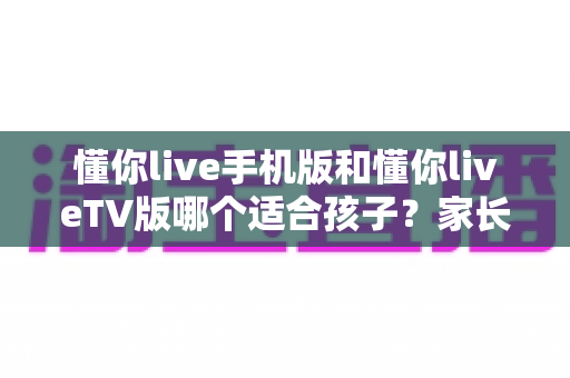 懂你live手机版和懂你liveTV版哪个适合孩子？家长必看的深度对比与选购指南