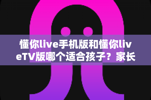 懂你live手机版和懂你liveTV版哪个适合孩子？家长必看的深度对比与选购指南