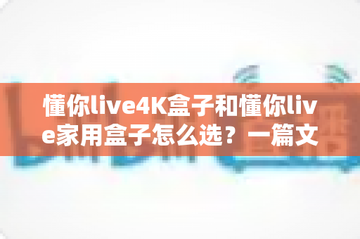 懂你live4K盒子和懂你live家用盒子怎么选?一篇文章讲透区别,帮你选对不踩坑 懂你live4K盒子和懂你live家用盒子怎么选?一篇文章讲透区别,帮你选对不踩坑