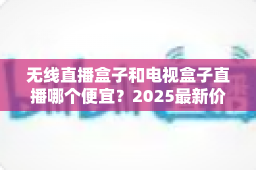 无线直播盒子和电视盒子直播哪个便宜?2025最新价格对比与省钱选购全攻略 无线直播盒子和电视盒子直播哪个便宜?2025最新价格对比与省钱选购全攻略