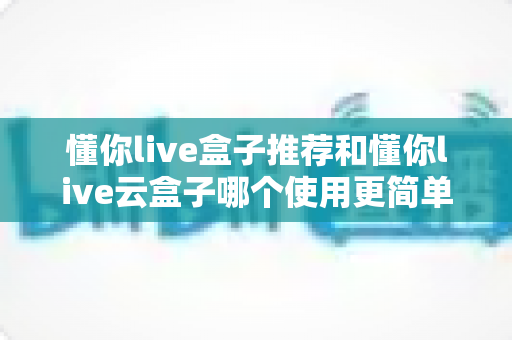 懂你live盒子推荐和懂你live云盒子哪个使用更简单?两款设备深度对比,新手也能快速上手的选购指南 懂你live盒子推荐和懂你live云盒子哪个使用更简单?两款设备深度对比,新手也能快速上手的选购指南