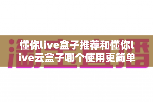 懂你live盒子推荐和懂你live云盒子哪个使用更简单?两款设备深度对比,新手也能快速上手的选购指南 懂你live盒子推荐和懂你live云盒子哪个使用更简单?两款设备深度对比,新手也能快速上手的选购指南