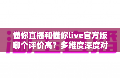 懂你直播和懂你live官方版哪个评价高?多维度深度对比评测与选择指南 懂你直播和懂你live官方版哪个评价高?多维度深度对比评测与选择指南