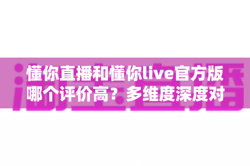懂你直播和懂你live官方版哪个评价高?多维度深度对比评测与选择指南 懂你直播和懂你live官方版哪个评价高?多维度深度对比评测与选择指南