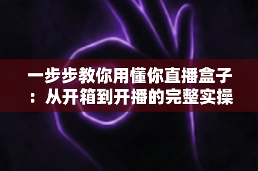 一步步教你用懂你直播盒子：从开箱到开播的完整实操指南