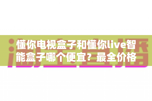懂你电视盒子和懂你live智能盒子哪个便宜?最全价格对比与高性价比选购攻略 懂你电视盒子和懂你live智能盒子哪个便宜?最全价格对比与高性价比选购攻略
