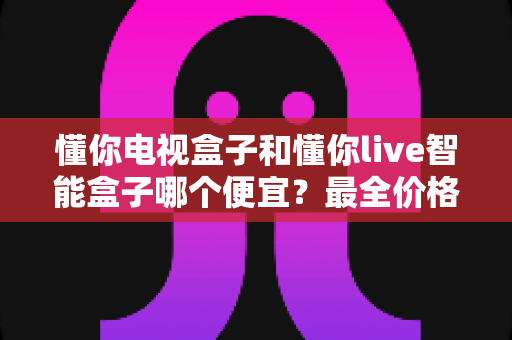懂你电视盒子和懂你live智能盒子哪个便宜?最全价格对比与高性价比选购攻略 懂你电视盒子和懂你live智能盒子哪个便宜?最全价格对比与高性价比选购攻略