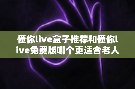 懂你live盒子推荐和懂你live免费版哪个更适合老人用？一文帮爸妈选对娱乐神器