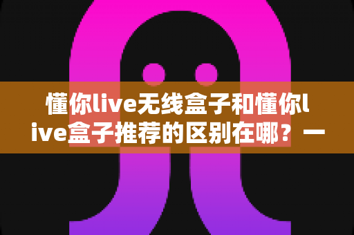 懂你live无线盒子和懂你live盒子推荐的区别在哪?一篇看懂两者差异与选购思路的完整指南 懂你live无线盒子和懂你live盒子推荐的区别在哪?一篇看懂两者差异与选购思路的完整指南