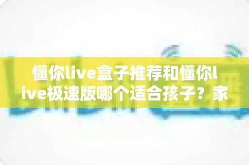 懂你live盒子推荐和懂你live极速版哪个适合孩子?家长必看的全面对比与选择指南 懂你live盒子推荐和懂你live极速版哪个适合孩子?家长必看的全面对比与选择指南
