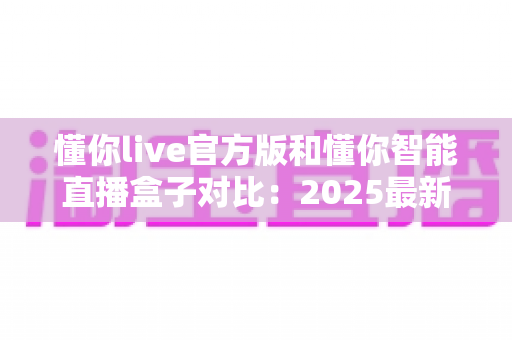懂你live官方版和懂你智能直播盒子对比:2025最新选购指南,一篇看懂哪个更适合你 懂你live官方版和懂你智能直播盒子对比:2025最新选购指南,一篇看懂哪个更适合你