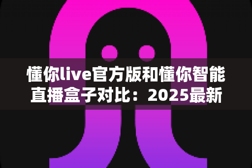 懂你live官方版和懂你智能直播盒子对比:2025最新选购指南,一篇看懂哪个更适合你 懂你live官方版和懂你智能直播盒子对比:2025最新选购指南,一篇看懂哪个更适合你