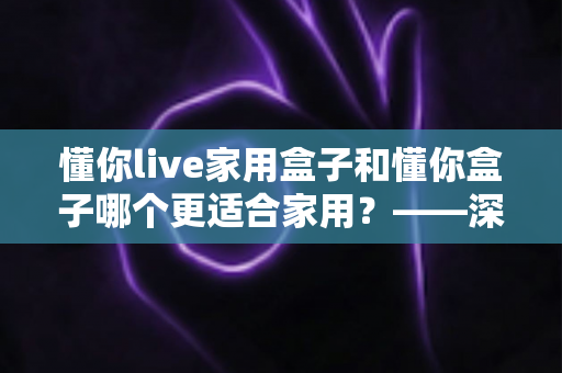懂你live家用盒子和懂你盒子哪个更适合家用?——深度对比解析,帮你选对客厅娱乐中心 懂你live家用盒子和懂你盒子哪个更适合家用?——深度对比解析,帮你选对客厅娱乐中心