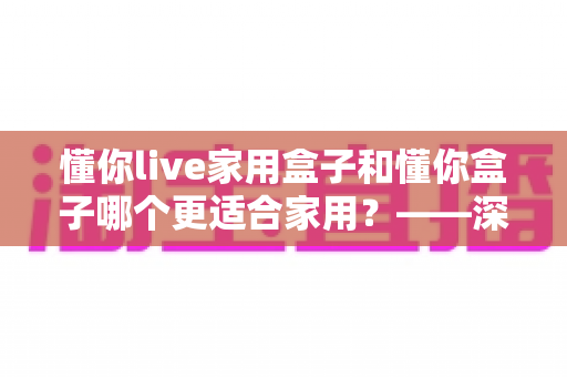 懂你live家用盒子和懂你盒子哪个更适合家用？——深度对比解析，帮你选对客厅娱乐中心