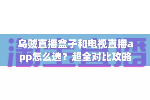 乌贼直播盒子和电视直播app怎么选？超全对比攻略助你一步到位选对设备