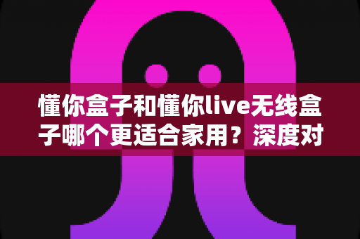 懂你盒子和懂你live无线盒子哪个更适合家用？深度对比评测帮你选对不选贵