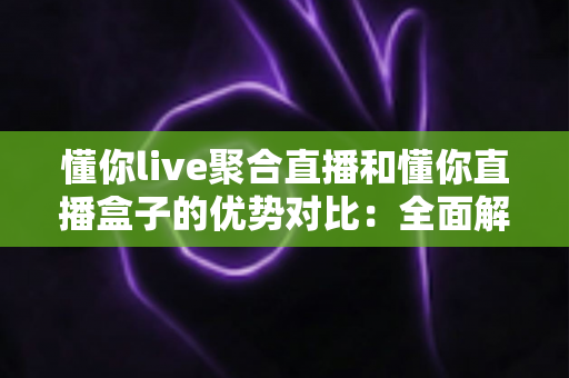懂你live聚合直播和懂你直播盒子的优势对比：全面解析助你选出最适合的观影方案