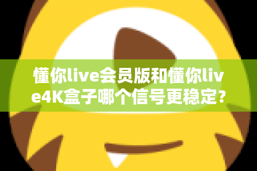 懂你live会员版和懂你live4K盒子哪个信号更稳定？深度对比解析帮你选对观影方案