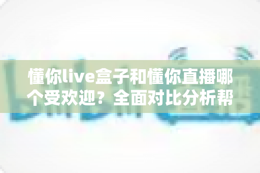 懂你live盒子和懂你直播哪个受欢迎?全面对比分析帮你找到最适合的选择 懂你live盒子和懂你直播哪个受欢迎?全面对比分析帮你找到最适合的选择