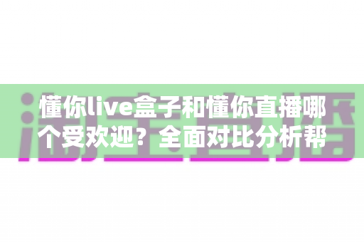 懂你live盒子和懂你直播哪个受欢迎？全面对比分析帮你找到最适合的选择