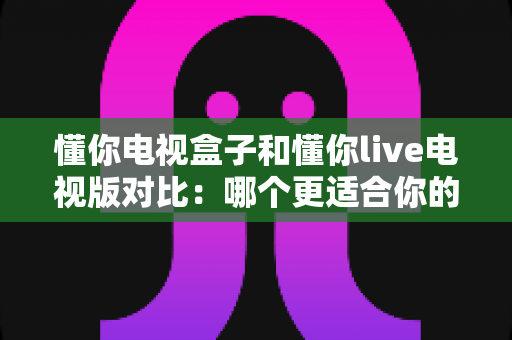 懂你电视盒子和懂你live电视版对比:哪个更适合你的家庭观影需求?全面解析与选购指南 懂你电视盒子和懂你live电视版对比:哪个更适合你的家庭观影需求?全面解析与选购指南