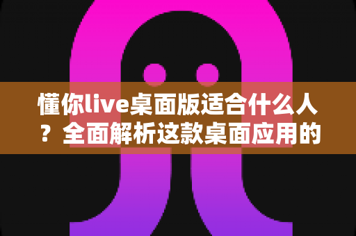 懂你live桌面版适合什么人?全面解析这款桌面应用的核心用户群体与适用场景 懂你live桌面版适合什么人?全面解析这款桌面应用的核心用户群体与适用场景