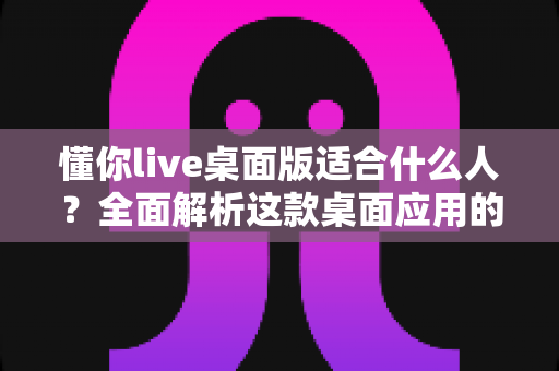 懂你live桌面版适合什么人?全面解析这款桌面应用的核心用户群体与适用场景 懂你live桌面版适合什么人?全面解析这款桌面应用的核心用户群体与适用场景