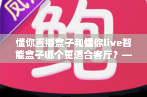 懂你直播盒子和懂你live智能盒子哪个更适合客厅？——客厅大屏影音盒子深度对比与选购全攻略