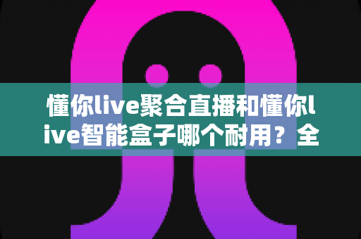 懂你live聚合直播和懂你live智能盒子哪个耐用?全面解析使用寿命与选购建议 懂你live聚合直播和懂你live智能盒子哪个耐用?全面解析使用寿命与选购建议
