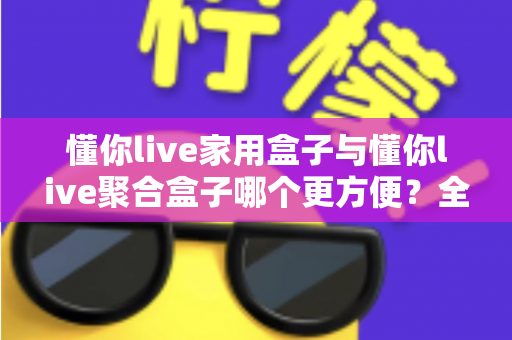 懂你live家用盒子与懂你live聚合盒子哪个更方便?全面对比帮你选出最适合家庭的那一款 懂你live家用盒子与懂你live聚合盒子哪个更方便?全面对比帮你选出最适合家庭的那一款