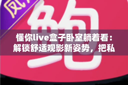 懂你live盒子卧室躺着看:解锁舒适观影新姿势,把私人影院搬进卧室 懂你live盒子卧室躺着看:解锁舒适观影新姿势,把私人影院搬进卧室