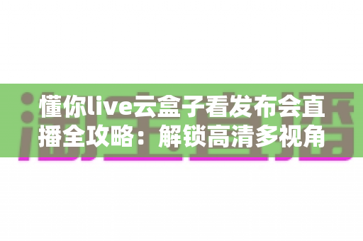 懂你live云盒子看发布会直播全攻略：解锁高清多视角追“新”新姿势