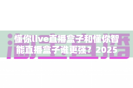 懂你live直播盒子和懂你智能直播盒子谁更强？2025年最全对比评测帮你选对不选贵