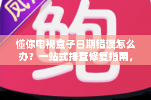懂你电视盒子日期错误怎么办？一站式排查修复指南，让观影体验不再被打断