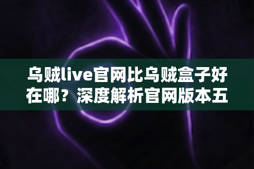 乌贼live官网比乌贼盒子好在哪?深度解析官网版本五大核心优势,帮你做出最优选择 乌贼live官网比乌贼盒子好在哪?深度解析官网版本五大核心优势,帮你做出最优选择