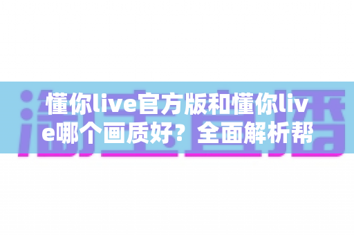 懂你live官方版和懂你live哪个画质好?全面解析帮你做出正确选择 懂你live官方版和懂你live哪个画质好?全面解析帮你做出正确选择