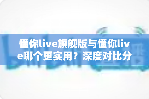 懂你live旗舰版与懂你live哪个更实用？深度对比分析帮你选出最适合的学习方案