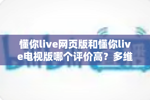 懂你live网页版和懂你live电视版哪个评价高？多维度深度对比与选择指南