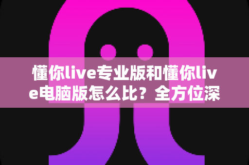 懂你live专业版和懂你live电脑版怎么比？全方位深度对比助你选对直播利器