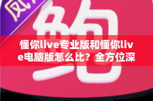 懂你live专业版和懂你live电脑版怎么比？全方位深度对比助你选对直播利器