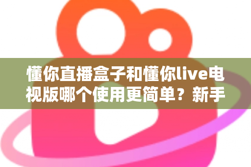 懂你直播盒子和懂你live电视版哪个使用更简单?新手友好度全面对比解析 懂你直播盒子和懂你live电视版哪个使用更简单?新手友好度全面对比解析