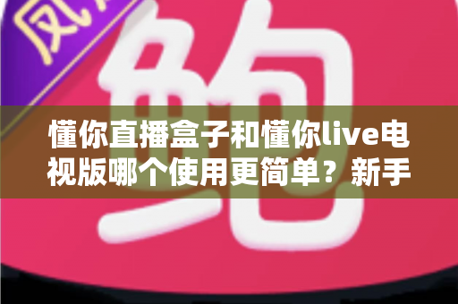 懂你直播盒子和懂你live电视版哪个使用更简单？新手友好度全面对比解析