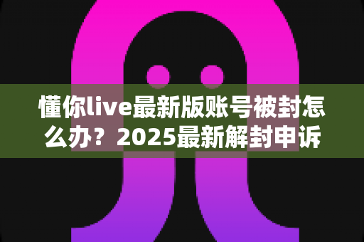 懂你live最新版账号被封怎么办?2025最新解封申诉攻略与防封指南全解析 懂你live最新版账号被封怎么办?2025最新解封申诉攻略与防封指南全解析