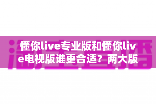 懂你live专业版和懂你live电视版谁更合适？两大版本深度对比全解析