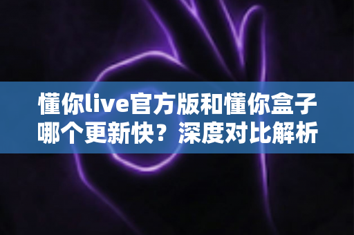 懂你live官方版和懂你盒子哪个更新快？深度对比解析与选择指南