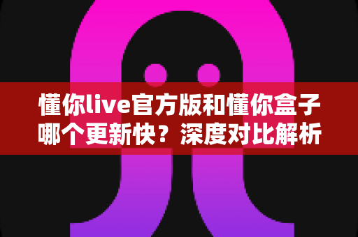 懂你live官方版和懂你盒子哪个更新快？深度对比解析与选择指南