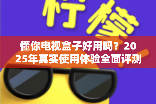 懂你电视盒子好用吗?2025年真实使用体验全面评测与选购指南 懂你电视盒子好用吗?2025年真实使用体验全面评测与选购指南