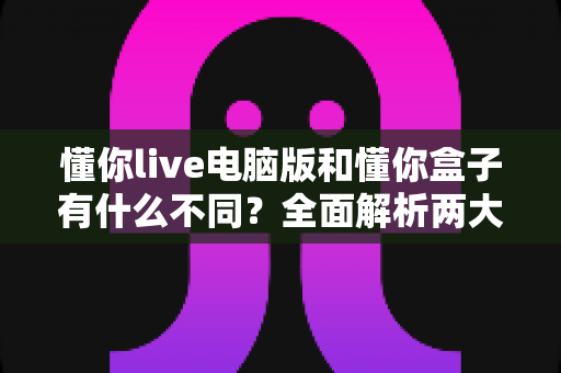 懂你live电脑版和懂你盒子有什么不同？全面解析两大版本的核心差异与选择指南