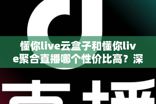 懂你live云盒子和懂你live聚合直播哪个性价比高？深度对比帮你选对不踩坑